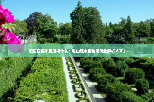 造园四要素到底指什么？堆山理水植物建筑全解析 🌿