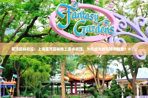 屋顶园林初探:上海屋顶园林施工要点梳理,为何成为城市绿洲新宠?🌿