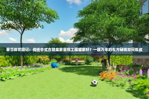 奢华御花园记:传统中式合院皇家景观工程哪家好?一眼万年的东方秘境如何炼成