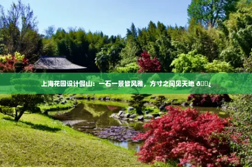 上海花园设计假山:一石一景皆风雅,方寸之间见天地 🌿