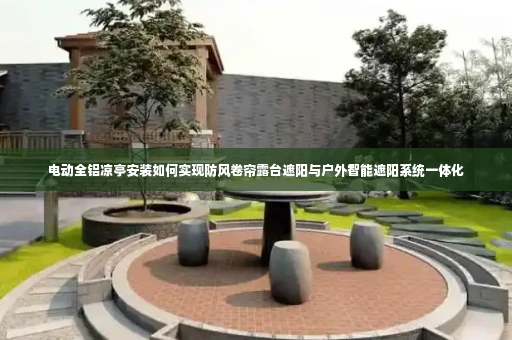 电动全铝凉亭安装如何实现防风卷帘露台遮阳与户外智能遮阳系统一体化